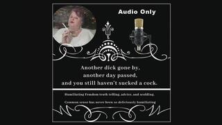 Another dick gone by, another day passed, and you still haven’t sucked a cock. Audio by The Mature Lady L. Humiliating Femdom truth telling, advice, and scolding. for fantasy gay sex addicted, faggots