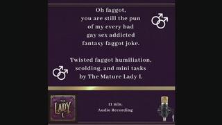 Oh faggot, you are still the pun of my every bad gay sex joke. Twisted faggot humiliation, scolding, and mini tasks by The Mature Lady L , FemDom, Female Domination, faggot tease, twisted humor, verbal humiliation