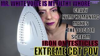MR. WHITE VOICE IS MY FILTHY WHORE - CRAZY NYMPHOMANIAC MAKES THE DOCTOR SCREAM - IRON ON TESTICLES - EXTREME CBT POV