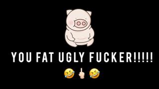YOU UGLY FAT FUCKER!!!!