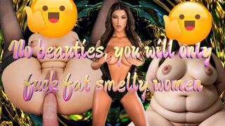 No beauties, you will only fuck fat smelly women 14 min
